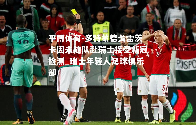 多特蒙德戈雷茨卡因未随队赴瑞士接受新冠检测_瑞士年轻人足球俱乐部